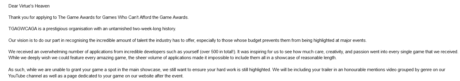 Thank you for applying to The Game Awards for Games Who Can’t Afford the Game Awards. TGAGWCAGA is a prestigious organisation with an untarnished two-week-long history. Our vision is to do our part in recognising the incredible amount of talent the industry has to offer, especially to those whose budget prevents them from being highlighted at major events. We received an overwhelming number of applications from incredible developers such as yourself (over 500 in total!). It was inspiring for us to see how much care, creativity, and passion went into every single game that we received. While we deeply wish we could feature every amazing game, the sheer volume of applications made it impossible to include them all in a showcase of reasonable length. As such, while we are unable to grant your game a spot in the main showcase, we still want to ensure your hard work is still highlighted. We will be including your trailer in an honourable mentions video grouped by genre on our YouTube channel as well as a page dedicated to your game on our website after the event.